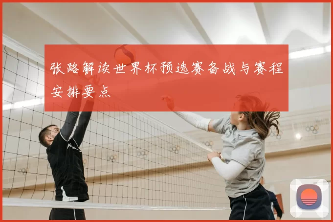 张路解读世界杯预选赛备战与赛程安排要点