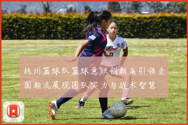 杭州篮球队篮球意识创新高引领全国潮流展现团队实力与战术智慧