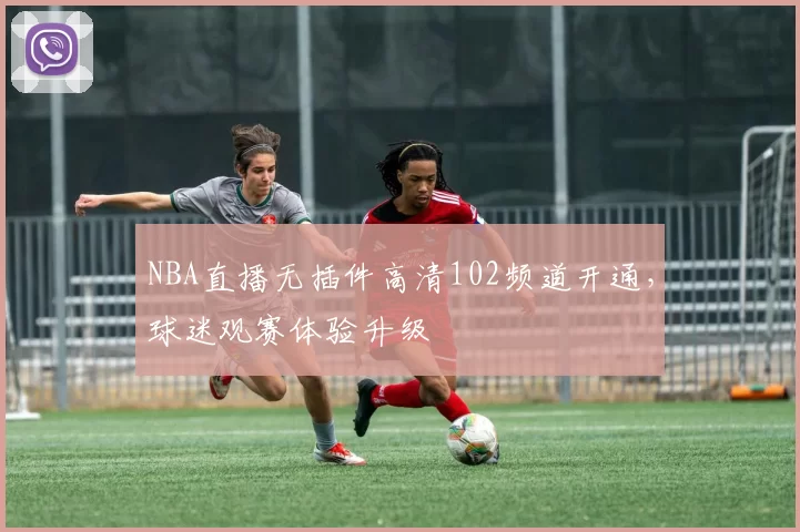 NBA直播无插件高清102频道开通，球迷观赛体验升级