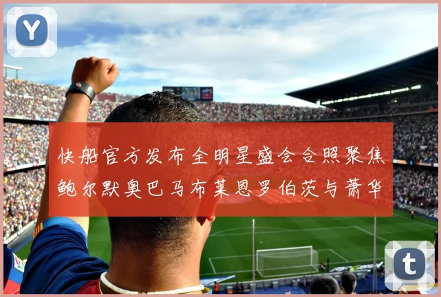 快船官方发布全明星盛会合照聚焦鲍尔默奥巴马布莱恩罗伯茨与萧华同框亮相