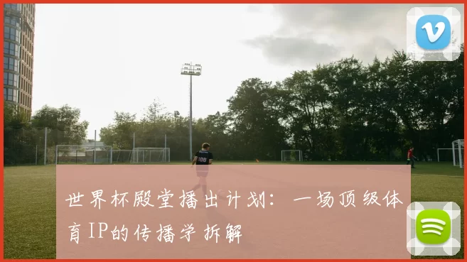 世界杯殿堂播出计划:一场顶级体育IP的传播学拆解