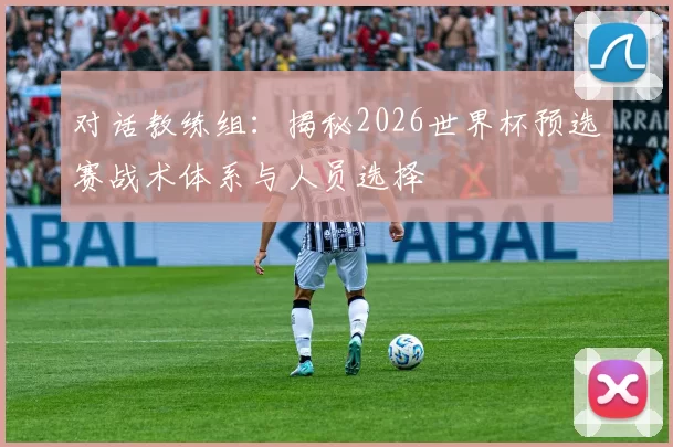 对话教练组:揭秘2026世界杯预选赛战术体系与人员选择