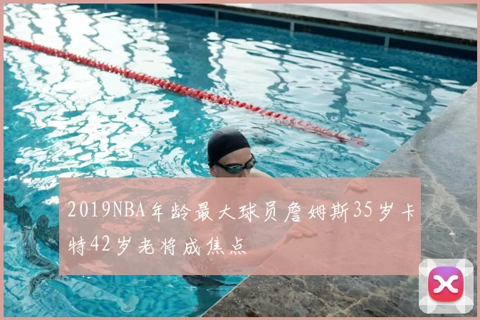 2019NBA年龄最大球员詹姆斯35岁卡特42岁老将成焦点