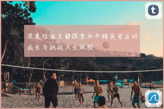 深度对话王静探索和平精英背后的成长与挑战人生旅程