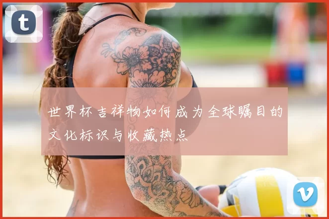 世界杯吉祥物如何成为全球瞩目的文化标识与收藏热点