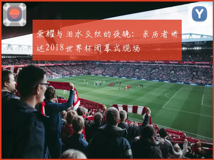 荣耀与泪水交织的夜晚：亲历者讲述2018世界杯闭幕式现场