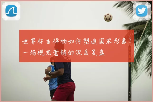 世界杯吉祥物如何塑造国家形象?一场视觉营销的深度复盘