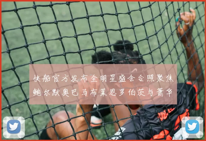 快船官方发布全明星盛会合照聚焦鲍尔默奥巴马布莱恩罗伯茨与萧华同框亮相