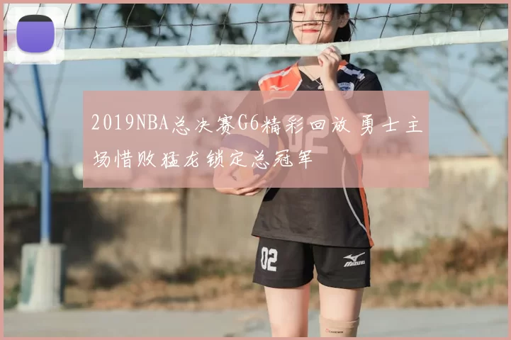 2019NBA总决赛G6精彩回放 勇士主场惜败猛龙锁定总冠军
