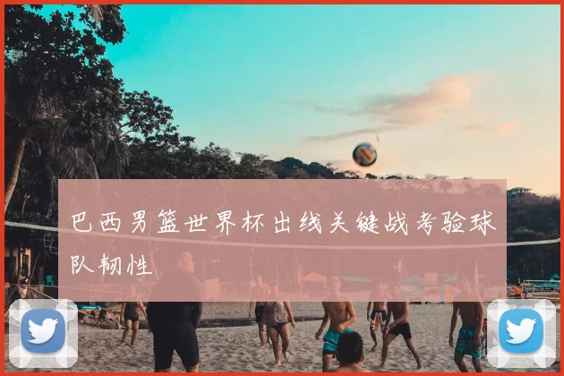 巴西男篮世界杯出线关键战考验球队韧性