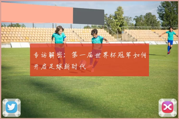 专访解密:第一届世界杯冠军如何开启足球新时代