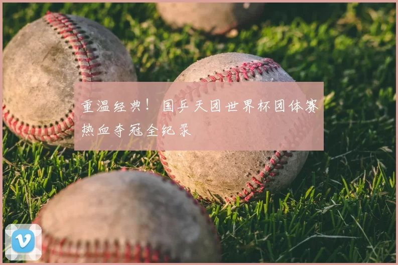 重温经典!国乒天团世界杯团体赛热血夺冠全纪录