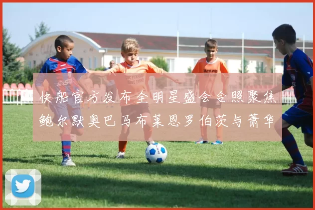 快船官方发布全明星盛会合照聚焦鲍尔默奥巴马布莱恩罗伯茨与萧华同框亮相