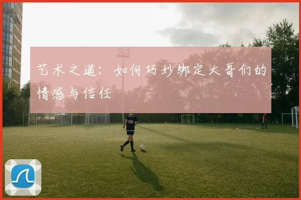 艺术之道：如何巧妙绑定大哥们的情感与信任