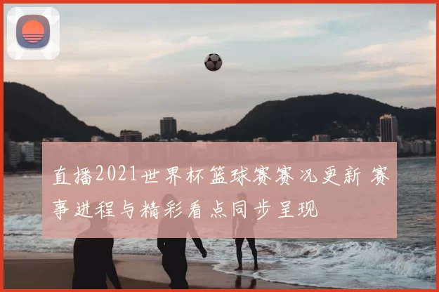 直播2021世界杯篮球赛赛况更新 赛事进程与精彩看点同步呈现