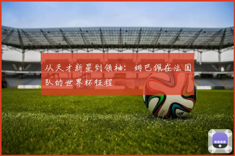 从天才新星到领袖：姆巴佩在法国队的世界杯征程