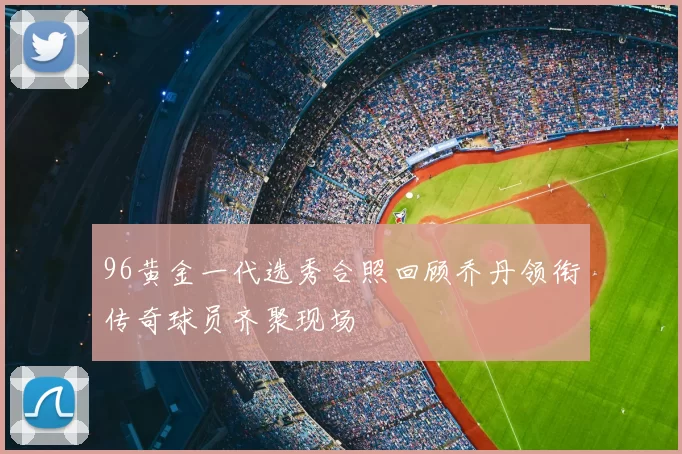 96黄金一代选秀合照回顾乔丹领衔传奇球员齐聚现场
