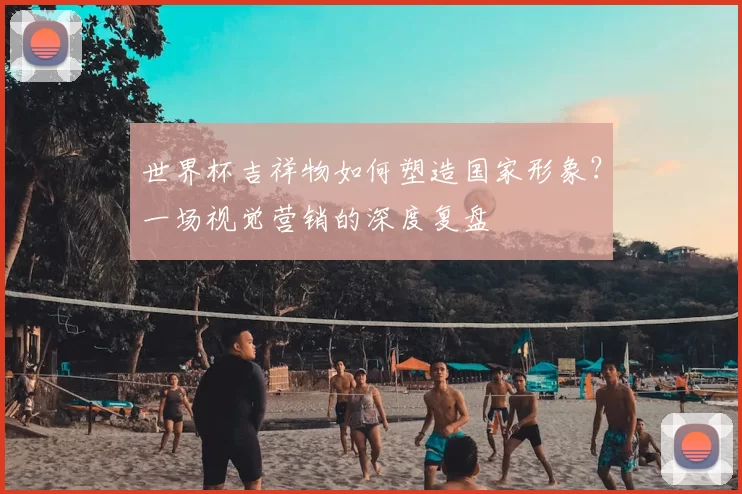 世界杯吉祥物如何塑造国家形象?一场视觉营销的深度复盘