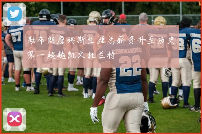 勒布朗詹姆斯生涯总薪资升至历史第一超越凯文杜兰特