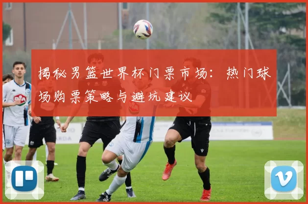 揭秘男篮世界杯门票市场：热门球场购票策略与避坑建议